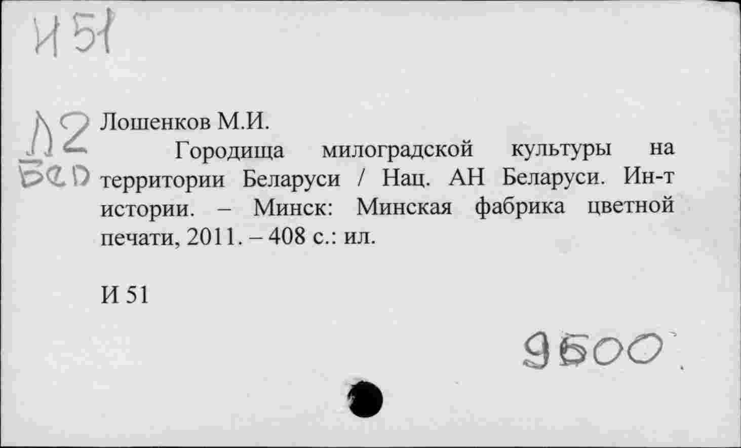 ﻿И 5-І
К Су Лошенков М.И.
Городища милоградской культуры на территории Беларуси / Нац. АН Беларуси. Ин-т
истории. - Минск: Минская фабрика цветной
печати, 2011. — 408 с.: ил.
И51
950(2’.